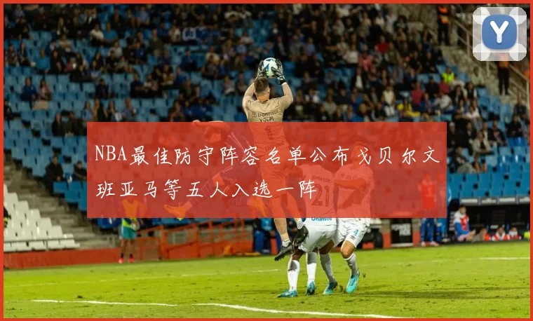 NBA最佳防守阵容名单公布戈贝尔文班亚马等五人入选一阵