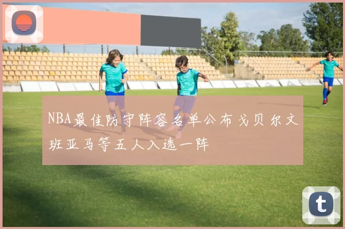 NBA最佳防守阵容名单公布戈贝尔文班亚马等五人入选一阵