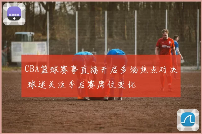 CBA篮球赛事直播开启多场焦点对决 球迷关注季后赛席位变化