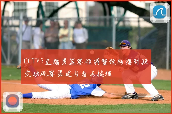 CCTV5直播男篮赛程调整致转播时段变动观赛渠道与看点梳理