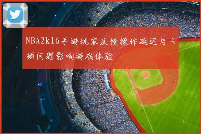 NBA2k16手游玩家反馈操作延迟与卡顿问题影响游戏体验