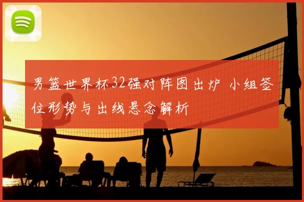 男篮世界杯32强对阵图出炉 小组签位形势与出线悬念解析