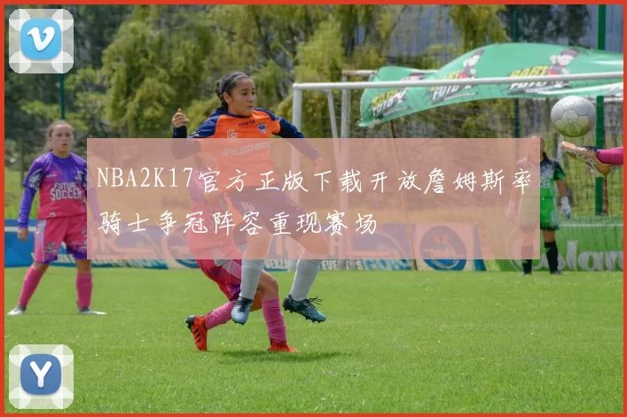 NBA2K17官方正版下载开放詹姆斯率骑士争冠阵容重现赛场