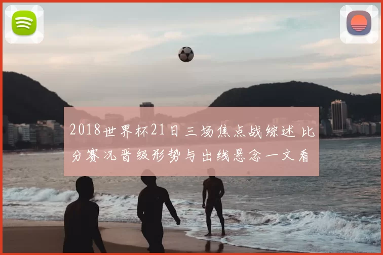2018世界杯21日三场焦点战综述 比分赛况晋级形势与出线悬念一文看清