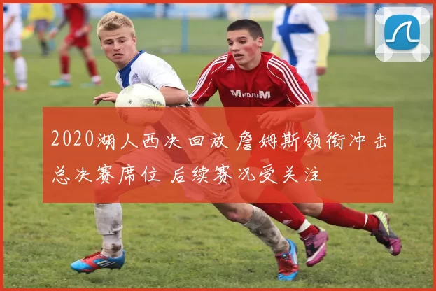 2020湖人西决回放 詹姆斯领衔冲击总决赛席位 后续赛况受关注