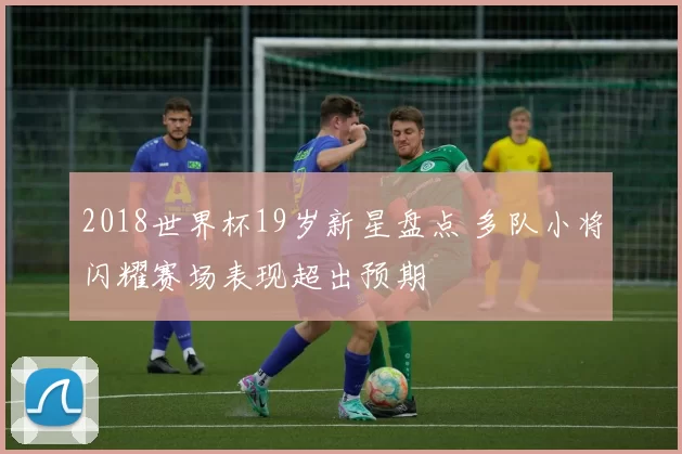 2018世界杯19岁新星盘点 多队小将闪耀赛场表现超出预期