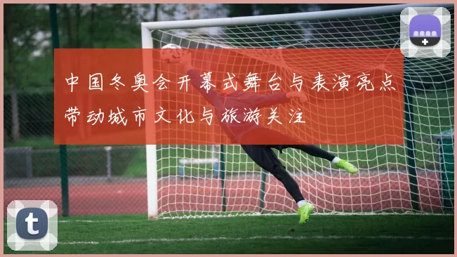 中国冬奥会开幕式舞台与表演亮点带动城市文化与旅游关注