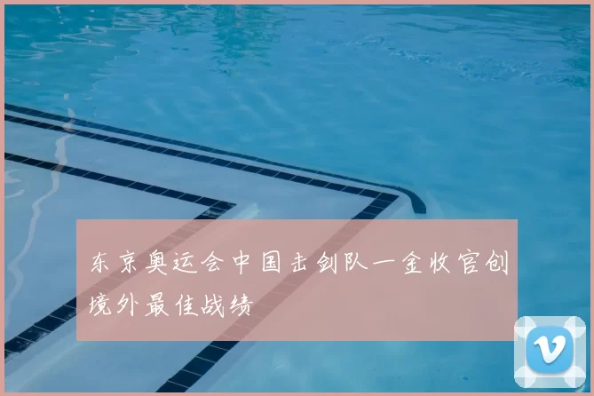 东京奥运会中国击剑队一金收官创境外最佳战绩