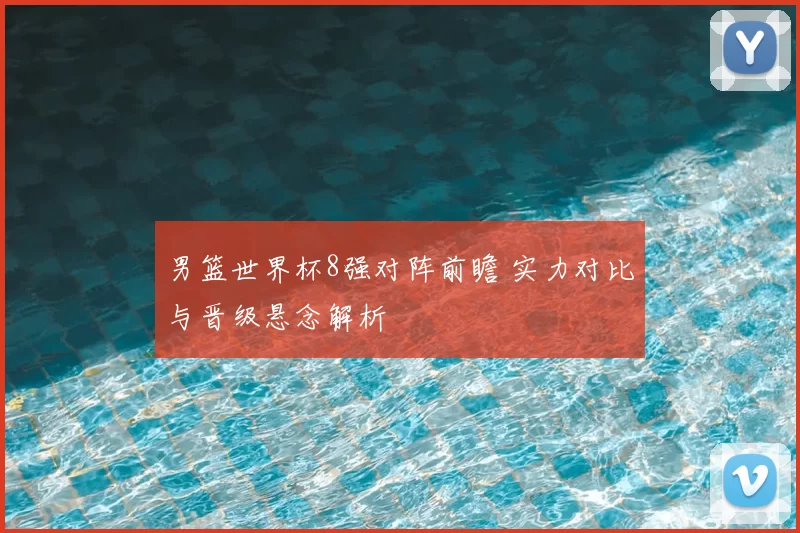 男篮世界杯8强对阵前瞻 实力对比与晋级悬念解析
