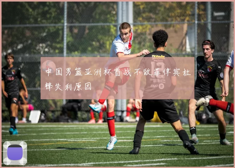 中国男篮亚洲杯首战不敌菲律宾杜锋失利原因