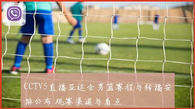 CCTV5直播亚运会男篮赛程与转播安排公布 观赛渠道与看点