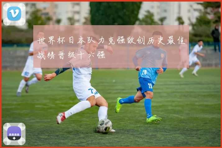 世界杯日本队力克强敌创历史最佳战绩晋级十六强