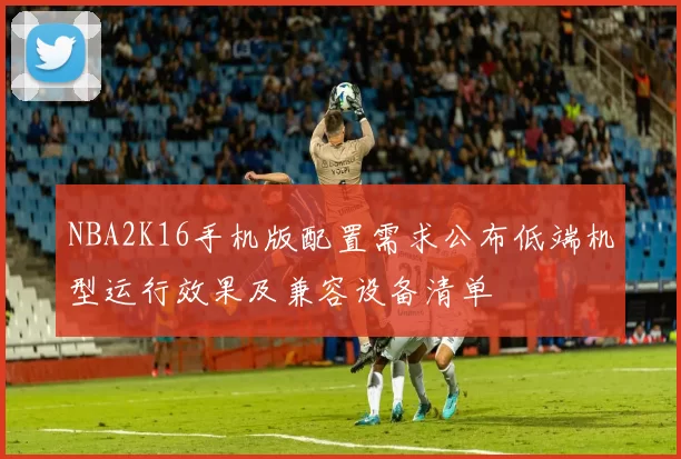 NBA2K16手机版配置需求公布低端机型运行效果及兼容设备清单
