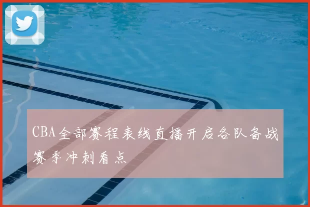 CBA全部赛程表线直播开启各队备战赛季冲刺看点