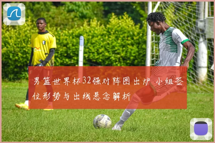 男篮世界杯32强对阵图出炉 小组签位形势与出线悬念解析