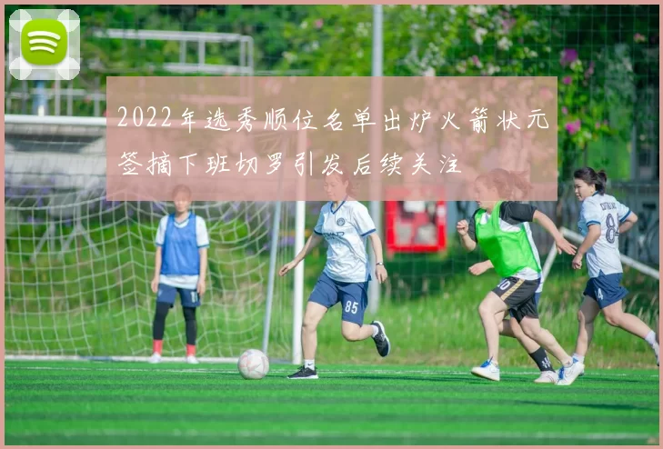 2022年选秀顺位名单出炉火箭状元签摘下班切罗引发后续关注