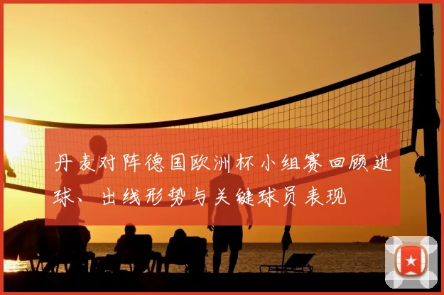 丹麦对阵德国欧洲杯小组赛回顾进球、出线形势与关键球员表现