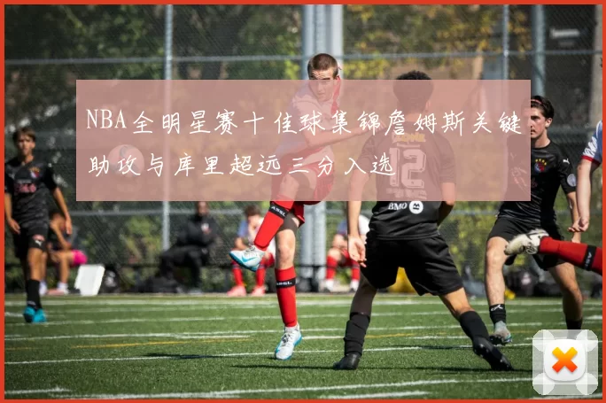 NBA全明星赛十佳球集锦詹姆斯关键助攻与库里超远三分入选