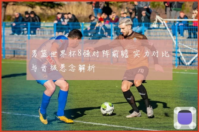 男篮世界杯8强对阵前瞻 实力对比与晋级悬念解析