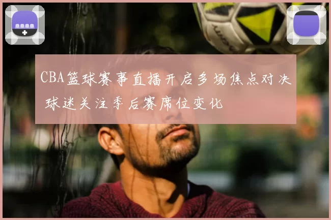 CBA篮球赛事直播开启多场焦点对决 球迷关注季后赛席位变化
