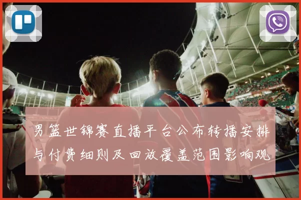 男篮世锦赛直播平台公布转播安排与付费细则及回放覆盖范围影响观赛选择