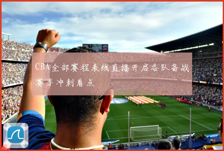 CBA全部赛程表线直播开启各队备战赛季冲刺看点