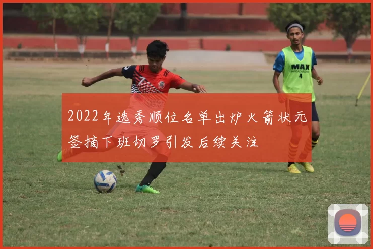 2022年选秀顺位名单出炉火箭状元签摘下班切罗引发后续关注