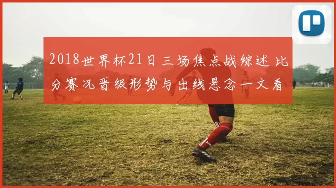 2018世界杯21日三场焦点战综述 比分赛况晋级形势与出线悬念一文看清